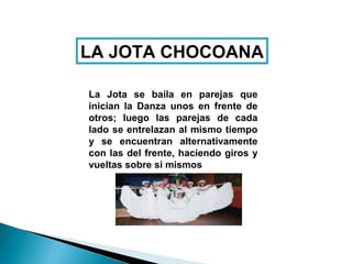 LA JOTA CHOCOANA

La Jota se baila en parejas que
inician la Danza unos en frente de
otros; luego las parejas de cada
lado se entrelazan al mismo tiempo
y se encuentran alternativamente
con las del frente, haciendo giros y
vueltas sobre si mismos
 
