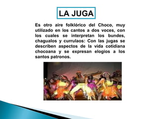 LA JUGA
Es otro aire folklórico del Choco, muy
utilizado en los cantos a dos voces, con
los cuales se interpretan los bundes,
chagualos y currulaos: Con las jugas se
describen aspectos de la vida cotidiana
chocoana y se expresan elogios a los
santos patronos.
 