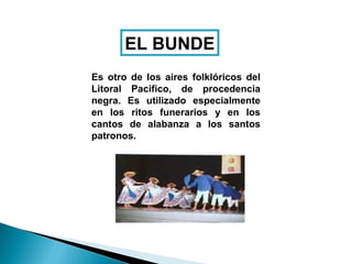 EL BUNDE
Es otro de los aires folklóricos del
Litoral Pacifico, de procedencia
negra. Es utilizado especialmente
en los ritos funerarios y en los
cantos de alabanza a los santos
patronos.
 