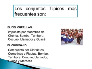 Los conjuntos Típicos mas
    frecuentes son:

EL DEL CURRULAO:
impuesto por Marimbas de
Chonta, Bombo, Tambora,
Cucuno, Llamador y Guasá
EL CHOCOANO:
Compuesto por Clarinetes,
Cornetines o Flautas, Bombo,
Tambora, Cununo, Llamador,
Guasá y Maracas
 