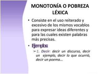 MONOTONÍA O POBREZA
LÉXICA
• Consiste en el uso reiterado y
excesivo de los mismos vocablos
para expresar ideas diferentes y
para las cuales existen palabras
más precisas.
• Ejemplos:
➢1. Decir: decir un discurso, decir
un ejemplo, decir lo que ocurrió,
decir un poema...
 