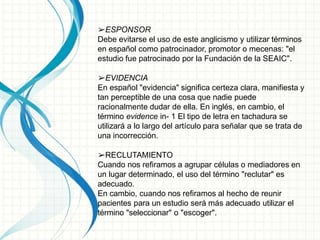 ➢ESPONSOR
Debe evitarse el uso de este anglicismo y utilizar términos
en español como patrocinador, promotor o mecenas: "el
estudio fue patrocinado por la Fundación de la SEAIC".
➢EVIDENCIA
En español "evidencia" significa certeza clara, manifiesta y
tan perceptible de una cosa que nadie puede
racionalmente dudar de ella. En inglés, en cambio, el
término evidence in- 1 El tipo de letra en tachadura se
utilizará a lo largo del artículo para señalar que se trata de
una incorrección.
➢RECLUTAMIENTO
Cuando nos refiramos a agrupar células o mediadores en
un lugar determinado, el uso del término "reclutar" es
adecuado.
En cambio, cuando nos refiramos al hecho de reunir
pacientes para un estudio será más adecuado utilizar el
término "seleccionar" o "escoger".
 