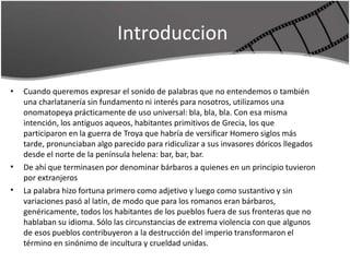 Introduccion
• Cuando queremos expresar el sonido de palabras que no entendemos o también
una charlatanería sin fundamento ni interés para nosotros, utilizamos una
onomatopeya prácticamente de uso universal: bla, bla, bla. Con esa misma
intención, los antiguos aqueos, habitantes primitivos de Grecia, los que
participaron en la guerra de Troya que habría de versificar Homero siglos más
tarde, pronunciaban algo parecido para ridiculizar a sus invasores dóricos llegados
desde el norte de la península helena: bar, bar, bar.
De ahí que terminasen por denominar bárbaros a quienes en un principio tuvieron
por extranjeros
La palabra hizo fortuna primero como adjetivo y luego como sustantivo y sin
variaciones pasó al latín, de modo que para los romanos eran bárbaros,
genéricamente, todos los habitantes de los pueblos fuera de sus fronteras que no
hablaban su idioma. Sólo las circunstancias de extrema violencia con que algunos
de esos pueblos contribuyeron a la destrucción del imperio transformaron el
término en sinónimo de incultura y crueldad unidas.
•
•
 