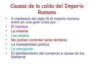 Causas de la caída del Imperio Romano A mediados del siglo III el imperio romano entró en una gran crisis por : El hambre La miseria Las pestes No podían controlar tanto territorio La inestabilidad política La corrupción   El debilitamiento del comercio a causa de los bárbaros 