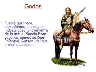 Godos Pueblo guerrero, seminómada, de origen indoeuropeo, proveniente de la actual Suecia Eran paganos, siendo su Dios Principal, Gutton, del que creían descender..  