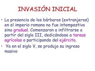 INVASIÓN INICIAL La presencia de los bárbaros (extranjeros) en el imperio romano no fue intempestiva sino  gradual.  Comenzaron a infiltrarse a partir del siglo III, dedicándose a  tareas agrícolas  o participando del  ejército . Ya en el siglo V, se produjo su ingreso masivo  