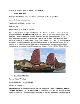 Los barcos cruceros por el río Saigón y el río Mekong
1. INDOCHINA JUNK
Contacto 189/71B Bach Dang Street, Sala 2, Tan Binh, Ciudad Ho Chi Minh.
www.indochinajunk.com.vn web
Teléfono 08. 3895 7438 - 08. 3547 1651
Itinerario: Día
Precio: desde 700.000-1.600.000VND
Este es el barco de crucero por el río Saigón a Can Gio vías fluviales. En particular, el yate
más grande llamado HON NGOC VIEN DONG: “La perla de Sur” tiene capacidad para 200
personas a la vez. Ademas hay los otros botes más pequeño llamado Indochina 25, 26, 27... El
barco de madera de buena calidad trabajar todos los días en el río Saigón en puerto Bach
Dang, No. 10B Ton Duc Thang Street, District 1, Ho Chi Minh City. Con el crucero flotante en el
río Saigón, los huéspedes tienen la oportunidad de disfrutar de una deliciosa comida para sí
mismos en un entorno romántico. Cada noche, el barco también cuenta con programas de
música dance con características étnico-culturales audaces Vietnam - Cham - Chino - Khmer.
2. RV Amalotus Cruises
Horario: 8 días / 7 noches
Precio: 30.000.000 - 53.000.000VND
Número de cabinas: 62
Amalotus recién lanzado apartir de 9/2011 hizo el viaje desde Saigón a Tien Giang, Ben Tre,
Tra Vinh, Vinh Long, Can Tho, Dong Thap, An Giang para explorar la vida cotidiana, cultural
de las habitantes en 9 afluentes majestuosos dragones del delta del Mekong y se adentra en el
 
