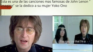 Esta es una de las canciones mas famosas de John Lenon “
Imagine” se la dedico a su mujer Yoko Ono
 