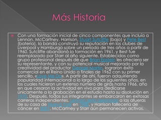    Con una formación inicial de cinco componentes que incluía a
    Lennon, McCartney, Harrison, Stuart Sutcliffe (bajo) y Pete Best
    (batería), la banda construyó su reputación en los clubes de
    Liverpool y Hamburgo sobre un período de tres años a partir de
    1960. Sutcliffe abandonó la formación en 1961, y Best fue
    reemplazado por Starr al año siguiente. Establecidos como
    grupo profesional después de que Brian Epstein les ofreciera ser
    su representante, y con su potencial musical mejorado por la
    creatividad del productor George Martin, lograron éxito
    comercial en el Reino Unido a finales de 1962 con su primer
    sencillo, «Love Me Do». A partir de ahí, fueron adquiriendo
    popularidad internacional a lo largo de los siguientes años, en
    los cuales hicieron un extenso número de giras hasta 1966, año
    en que cesaron la actividad en vivo para dedicarse
    únicamente a la grabación en el estudio hasta su disolución en
    1970. Después, todos sus integrantes se embarcaron en exitosas
    carreras independientes. Lennon sería asesinado a las afueras
    de su casa de Nueva York en 1980, y Harrison fallecería de
    cáncer en 2001. McCartney y Starr aún permanecen activos.
 