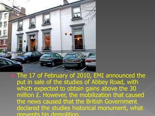    The 17 of February of 2010, EMI announced the
    put in sale of the studies of Abbey Road, with
    which expected to obtain gains above the 30
    million £. However, the mobilization that caused
    the news caused that the British Government
    declared the studies historical monument, what
 