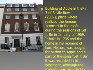 Building of Apple in theº n
3 of Savile Row
(2007), place where
realized the famous
«concert in the roof»
during the sessions of Let
It Be in January of 1969.
It built in 1735 and the
home in his moment of
Lord Nelson, was bought
for harbor to Apple and a
part of the song “Let it Be”
it was recorded in his
basement, although the
 