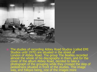    The studies of recording Abbey Road Studios (called EMI
    Studios until 1970) are situated in the street of
    London of Abbey Road. The group The Beatles recorded
    almost the whole of his discography in them, and for the
    cover of the album Abbey Road, decided to take a
    photograph of the grouping while they crossed the step of
    pedestrians situated in front of the studies. This image
    was, and follows being, one of the images more
 