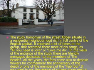    The study homonym of the street Abbey situate in
    a residential neighbourhood rich in full centre of the
    English capital. It received a lot of times to the
    group, that recorded there most of his songs, as
    "All you need is love" or "Love me do". In the walls
    of the entrance of the study there are friendly
    messages dedicated to the members of The
    Beatles. All the years, the fans come also to deposit
    flowers for conmemorar the anniversary of the
    death of one of the members of the "Fab four".If
 
