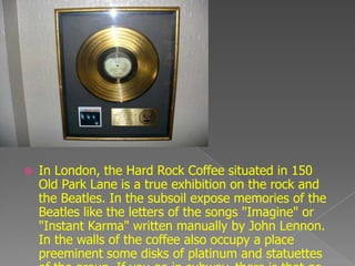    In London, the Hard Rock Coffee situated in 150
    Old Park Lane is a true exhibition on the rock and
    the Beatles. In the subsoil expose memories of the
    Beatles like the letters of the songs "Imagine" or
    "Instant Karma" written manually by John Lennon.
    In the walls of the coffee also occupy a place
    preeminent some disks of platinum and statuettes
 