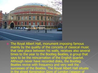    The Royal Albert Hall, monument imposing famous
    mainly by the quality of the concerts of classical music
    that take place between his walls, receives also several
    times to the year to the Bootleg Beatles, a group that
    says to be the reincarnation of the English quartet.
    Although never have recorded disks, the Bootleg
    Beatles revive with frequency and very well the
    successes of the Beatles. The Royal Albert Hall situate
    in the street Kensington Gore of London (season of
 