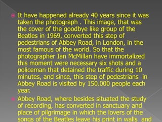  It have happened already 40 years since it was
  taken the photograph . This image, that was
  the cover of the goodbye like group of the
  Beatles in 1969, converted this step of
  pedestrians of Abbey Road, in London, in the
  most famous of the world. So that the
  photographer Ian McMillan have immortalized
  this moment were necessary six shots and a
  policeman that detained the traffic during 10
  minutes, and since, this step of pedestrians in
  Abbey Road is visited by 150.000 people each
  year.
 Abbey Road, where besides situated the study
  of recording, has converted in sanctuary and
  place of pilgrimage in which the lovers of the
  songs of the Beatles leave his print in walls and
 