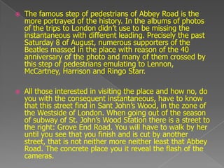    The famous step of pedestrians of Abbey Road is the
    more portrayed of the history. In the albums of photos
    of the trips to London didn‟t use to be missing the
    instantaneous with different leading. Precisely the past
    Saturday 8 of August, numerous supporters of the
    Beatles massed in the place with reason of the 40
    anniversary of the photo and many of them crossed by
    this step of pedestrians emulating to Lennon,
    McCartney, Harrison and Ringo Starr.

   All those interested in visiting the place and how no, do
    you with the consequent instantaneous, have to know
    that this street find in Sant John‟s Wood, in the zone of
    the Westside of London. When going out of the season
    of subway of St. John‟s Wood Station there is a street to
    the right: Grove End Road. You will have to walk by her
    until you see that you finish and is cut by another
    street, that is not neither more neither least that Abbey
    Road. The concrete place you it reveal the flash of the
    cameras.
 