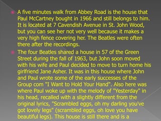    A five minutes walk from Abbey Road is the house that
    Paul McCartney bought in 1966 and still belongs to him.
    It is located at 7 Cavendish Avenue in St. John Wood,
    but you can see her not very well because it makes a
    very high fence covering her. The Beatles were often
    there after the recordings.
   The four Beatles shared a house in 57 of the Green
    Street during the fall of 1963, but John soon moved
    with his wife and Paul decided to move to turn home his
    girlfriend Jane Asher. It was in this house where John
    and Paul wrote some of the early successes of the
    Group com "I Want to Hold Your Hand". Also here was
    where Paul woke up with the melody of "Yesterday" in
    his head, recalled with a slightly different from the
    original lyrics, "Scrambled eggs, oh my darling you've
    got lovely legs" (scrambled eggs, oh love you have
    beautiful legs). This house is still there and is a
 