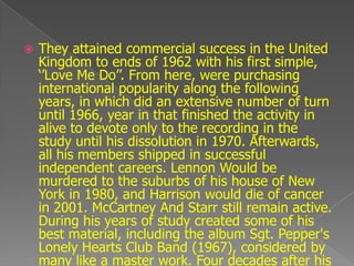    They attained commercial success in the United
    Kingdom to ends of 1962 with his first simple,
    „‟Love Me Do‟‟. From here, were purchasing
    international popularity along the following
    years, in which did an extensive number of turn
    until 1966, year in that finished the activity in
    alive to devote only to the recording in the
    study until his dissolution in 1970. Afterwards,
    all his members shipped in successful
    independent careers. Lennon Would be
    murdered to the suburbs of his house of New
    York in 1980, and Harrison would die of cancer
    in 2001. McCartney And Starr still remain active.
    During his years of study created some of his
    best material, including the album Sgt. Pepper's
    Lonely Hearts Club Band (1967), considered by
    many like a master work. Four decades after his
 
