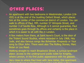  An apartment with two bedrooms in Westminster, London (LN-
  455) is at the end of the bustling Oxford Street, which places
  him at the center of the commercial district of London. You can
  walk to offices of Paul, MPL number 57 Wimpole Street, and
  number 3 of Saville Row. Although is it cannot guarantee, Paul
  sometimes goes through its offices and certainly is the place in
  which it is easier to sit with the in London.
 A few meters from there, at Saint Anne's Court, is the door of
  the Trident Sound Studios, where recorded in July 1968, Hey
  Jude, and also famous songs like Bohemian Rhapsody or Your
  song by Elton John. There went also The Rolling Stones, Marc
  Bolan or Lou Reed.
 Walking straight to reach Broadwick Street, a curious landmark
  place: access to the underground public toilet for Knights,
  where Lennon, in his first public appearance with his glasses.
 Very close to where Paul lived with Jane Asher, this apartment
 