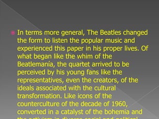    In terms more general, The Beatles changed
    the form to listen the popular music and
    experienced this paper in his proper lives. Of
    what began like the whim of the
    Beatlemanía, the quartet arrived to be
    perceived by his young fans like the
    representatives, even the creators, of the
    ideals associated with the cultural
    transformation. Like icons of the
    counterculture of the decade of 1960,
    converted in a catalyst of the bohemia and
 