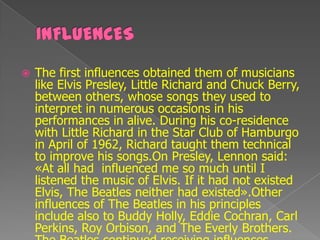    The first influences obtained them of musicians
    like Elvis Presley, Little Richard and Chuck Berry,
    between others, whose songs they used to
    interpret in numerous occasions in his
    performances in alive. During his co-residence
    with Little Richard in the Star Club of Hamburgo
    in April of 1962, Richard taught them technical
    to improve his songs.On Presley, Lennon said:
    «At all had influenced me so much until I
    listened the music of Elvis. If it had not existed
    Elvis, The Beatles neither had existed».Other
    influences of The Beatles in his principles
    include also to Buddy Holly, Eddie Cochran, Carl
    Perkins, Roy Orbison, and The Everly Brothers.
 