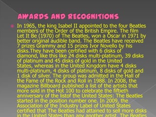    In 1965, the king Isabel II appointed to the four Beatles
    members of the Order of the British Empire. The film
    Let It Be (1970) of The Beatles, won a Óscar in 1971 by
    better original audible band. The Beatles have received
    7 prizes Grammy and 15 prizes Ivor Novello by his
    disks.They have been certified with 6 disks of
    diamond, like this like 24 disks multi-platinum, 39 disks
    of platinum and 45 disks of gold in the United
    States, whereas in the United Kingdom have 4 disks
    multi-platinum, 4 disks of platinum, 8 disks of gold and
    1 disk of silver. The group was admitted in the Hall of
    the Fame of the Rock and Roll in 1988. In 2008, the
    magazine Billboard published a list of the artists that
    more sold in the Hot 100 to celebrate the fiftieth
    anniversary of the listof the United States: The Beatles
    started in the position number one. In 2009, the
    Association of the Industry Label of United States
    certified that The Beatles had attained to sell more disks
 