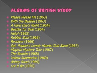    Please Please Me (1963)
   With the Beatles (1963)
   A Hard Day's Night (1964)
   Beatles for Sale (1964)
   Help! (1965)
   Rubber Soul (1965)
   Revolver (1966)
   Sgt. Pepper's Lonely Hearts Club Band (1967)
   Magical Mystery Tour (1967)
   The Beatles (1968)
   Yellow Submarine (1969)
   Abbey Road (1969)
   Let It Be (1970)
 