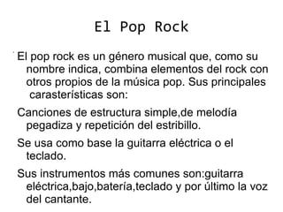 El Pop Rock
.
    El pop rock es un género musical que, como su
      nombre indica, combina elementos del rock con
      otros propios de la música pop. Sus principales
       carasterísticas son:
    Canciones de estructura simple,de melodía
     pegadiza y repetición del estribillo.
    Se usa como base la guitarra eléctrica o el
     teclado.
    Sus instrumentos más comunes son:guitarra
     eléctrica,bajo,batería,teclado y por último la voz
     del cantante.
 