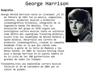 George Harrison
Biografía
George Harold Harrison nació en Liverpool ,el 25
  de febrero de 1943 fue un músico, compositor,
  cantante, productor musical y productor
  cinematográfico británico, integrante de la
  legendaria banda The Beatles. Tras la
  disolución del grupo en 1970 siguió una
  prestigiosa carrera musical tanto en solitario
  como dentro del supergrupo Traveling Wilburys,
  oculto tras los seudónimos de Nelson Wilbury y
  Spike Wilbury. Desarrolló una carrera de
  productor cinematográfico, creando la compañía
  Handmade Films en la que dio cabida como
  actores a gente de la talla de Madonna y los
  Monty Python. En 2003 la revista Rolling Stone
  puso a George Harrison en el puesto número 21
  en la Lista de los 100 guitarristas más
  grandes de todos los tiempos.
Finalmente,tras una explendida carrera musical
  falleció el 29 de noviembre de 2001 por un
  cáncer de pulmón.
 