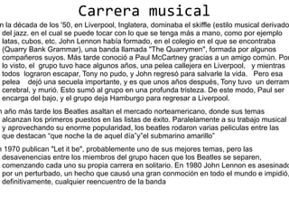 Carrera musical
n la década de los '50, en Liverpool, Inglatera, dominaba el skiffle (estilo musical derivado
 del jazz. en el cual se puede tocar con lo que se tenga más a mano, como por ejemplo
 latas, cubos, etc. John Lennon había formado, en el colegio en el que se encontraba
 (Quarry Bank Grammar), una banda llamada "The Quarrymen", formada por algunos
 compañeros suyos. Más tarde conoció a Paul McCartney gracias a un amigo común. Por
 lo visto, el grupo tuvo hace algunos años, una pelea callejera en Liverpool, y mientras
 todos lograron escapar, Tony no pudo, y John regresó para salvarle la vida. Pero esa
 pelea dejó una secuela importante, y es que unos años después, Tony tuvo un derram
 cerebral, y murió. Esto sumó al grupo en una profunda tristeza. De este modo, Paul ser
 encarga del bajo, y el grupo deja Hamburgo para regresar a Liverpool.
n año más tarde los Beatles asaltan el mercado norteamericano, donde sus temas
 alcanzan los primeros puestos en las listas de éxito. Paralelamente a su trabajo musical
 y aprovechando su enorme popularidad, los beatles rodaron varias peliculas entre las
 que destacan “que noche la de aquel día”y”el submarino amarillo”
n 1970 publican "Let it be", probablemente uno de sus mejores temas, pero las
 desavenencias entre los miembros del grupo hacen que los Beatles se separen,
 comenzando cada uno su propia carrera en solitario. En 1980 John Lennon es asesinado
 por un perturbado, un hecho que causó una gran conmoción en todo el mundo e impidió,
 definitivamente, cualquier reencuentro de la banda
 