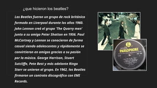 Los Beatles fueron un grupo de rock británico
formado en Liverpool durante los años 1960.
John Lennon creó el grupo 'The Quarry men'
junto a su amigo Peter Shotton en 1956. Paul
McCartney y Lennon se conocieron de forma
casual siendo adolescentes y rápidamente se
convirtieron en amigos gracias a su pasión
por la música. George Harrison, Stuart
Sutcliffe, Pete Best y más adelante Ringo
Starr se unieron al grupo. En 1962, los Beatles
firmaron un contrato discográfico con EMI
Records.
¿que hicieron los beatles?
 