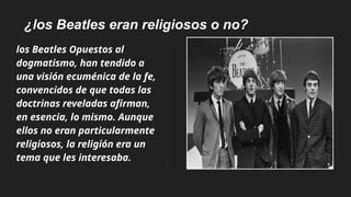 ¿los Beatles eran religiosos o no?
los Beatles Opuestos al
dogmatismo, han tendido a
una visión ecuménica de la fe,
convencidos de que todas las
doctrinas reveladas afirman,
en esencia, lo mismo. Aunque
ellos no eran particularmente
religiosos, la religión era un
tema que les interesaba.
 