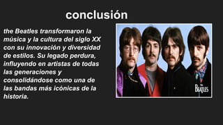 conclusión
the Beatles transformaron la
música y la cultura del siglo XX
con su innovación y diversidad
de estilos. Su legado perdura,
influyendo en artistas de todas
las generaciones y
consolidándose como una de
las bandas más icónicas de la
historia.
 