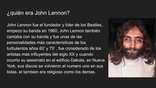 ¿quién era John Lennon?
John Lennon fue el fundador y líder de los Beatles,
empezo su banda en 1960, John Lennon también
cantaba con su banda y fue unas de las
personalidades más características de los
turbulentos años 60’ y 70’ , fue considerado de los
artistas más influyentes del siglo XX y cuando
ocurrio su asesinato en el edificio Dakota, en Nueva
York, sus discos se volvieron el numero uno en sus
listas. el tambien era religioso como los demas.
 