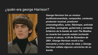 ¿quién era george Harrison?
George Harrison fue un músico
multiinstrumentista, compositor, cantautor,
productor musical, productor
cinematográfico, actor, filántropo, activista
pacifista, ecologista, guitarrista y cantante
británico de la banda de rock The Beatles.
su muerte fue cuando estaba luchando
contra el cáncer, el 29 de Diciembre de
2001, George Harrison murió a los
cincuenta y ocho años de edad, y George
Harrison odiaba algunas canciones de su
banda.
 