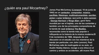 ¿quién era paul Mccartney? James Paul McCartney (Liverpool, 18 de junio de
1942) es un cantautor, compositor, músico,
pacifista, filántropo, multiinstrumentista, escritor,
pintor y actor británico; que junto a John Lennon
, George Harrison y Ringo Starr, ganó fama
mundial por ser el bajista, uno de los cantantes y
también uno de los principales compositores de
la banda de rock británica The Beatles,
reconocida como la banda más popular e
influyente en la historia de la música moderna.El
9 de noviembre de 1966, después de una
discusión en el estudio con los miembros de la
banda (en particular, con John Lennon), Paul
McCartney sale de madrugada en su auto, un
Austin Healey blanco, recoge a una chica en el
camino y ambos se accidentan, allí muere Paul.
 