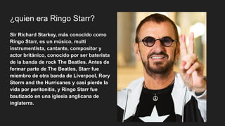 ¿quien era Ringo Starr?
Sir Richard Starkey​
​
, más conocido como
Ringo Starr, es un músico, multi
instrumentista, cantante, compositor y
actor británico, conocido por ser baterista
de la banda de rock The Beatles. Antes de
formar parte de The Beatles, Starr fue
miembro de otra banda de Liverpool, Rory
Storm and the Hurricanes y casi pierde la
vida por peritonitis, y Ringo Starr fue
bautizado en una iglesia anglicana de
inglaterra.
 