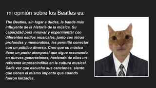 mi opinión sobre los Beatles es:
The Beatles, sin lugar a dudas, la banda más
influyente de la historia de la música. Su
capacidad para innovar y experimentar con
diferentes estilos musicales, junto con letras
profundas y memorables, les permitió conectar
con un público diverso. Creo que su música
tiene un poder atemporal que sigue resonando
en nuevas generaciones, haciendo de ellos un
referente imprescindible en la cultura musical.
Cada vez que escucho sus canciones, siento
que tienen el mismo impacto que cuando
fueron lanzadas.
 