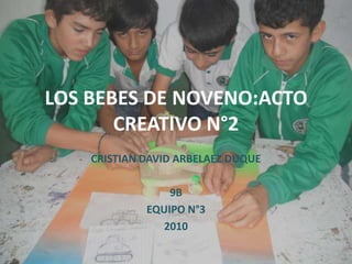 LOS BEBES DE NOVENO:ACTO CREATIVO N°2 CRISTIAN DAVID ARBELAEZ DUQUE 9B EQUIPO N°3 2010 