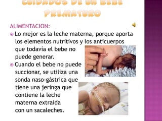 ALIMENTACION:
 Lo mejor es la leche materna, porque aporta
los elementos nutritivos y los anticuerpos
que todavía el bebe no
puede generar.
 Cuando el bebe no puede
succionar, se utiliza una
sonda naso-gástrica que
tiene una jeringa que
contiene la leche
materna extraída
con un sacaleches.

 