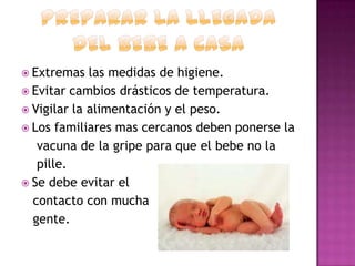  Extremas

las medidas de higiene.
 Evitar cambios drásticos de temperatura.
 Vigilar la alimentación y el peso.
 Los familiares mas cercanos deben ponerse la
vacuna de la gripe para que el bebe no la
pille.
 Se debe evitar el
contacto con mucha
gente.

 