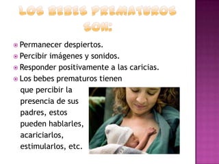  Permanecer

despiertos.
 Percibir imágenes y sonidos.
 Responder positivamente a las caricias.
 Los bebes prematuros tienen
que percibir la
presencia de sus
padres, estos
pueden hablarles,
acariciarlos,
estimularlos, etc.

 