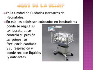  Es

la Unidad de Cuidados Intensivos de
Neonatales.
 En ella los bebés son colocados en incubadoras
donde se regula su
temperatura, se
controla su presión
sanguínea, su
frecuencia cardiaca
y su respiración y
donde reciben líquidos
y nutrientes.

 
