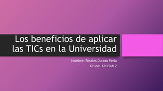 Los beneficios de aplicar
las TICs en la Universidad
Nombre: Rosales Durazo Perla
Grupo: 121/Sub 2
 