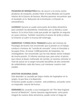 PICADURA DE MOSQUITOSAntes de recurrir a la crema contra
picaduras de mosquito, prueba frotar el área afectada con la parte
interior de la Cáscara de banano. Muchas personas encuentran que
el resultado en la. Reducción de la hinchazón e irritación es
extraordinaria.
ULCERASEl banano es usado como parte de la dieta alimenticia
para combatir los desórdenes intestinales por su blanda y suave
textura. Es la única fruta cruda que puede ser ingerida sin angustia
en casos crónicos. También neutraliza el exceso de ácido y reduce
la irritación al cubrir la mucosa del estómago.
SOBREPESO Y STRESS EN EL TRABAJOEstudios del Instituto de
Psicología de Austria han encontrado que la presión en el trabajo
conduce a hartarse de “comida de consuelo” como el chocolate y
las papas fritas. Al revisar 5,000 pacientes de hospitales, los
investigadores han encontrado que los más obesos tenían trabajos
de mucha presión. El informe concluye que, para evitar el pánico
que induce al deseo irrefrenado de comida, se necesita controlar el
nivel de azúcar en la sangre tomando bocadillos de alto contenido
de carbohidratos cada dos horas y así mantener nuestro nivel
estable.
AFECTIVO OCASIONAL (DAO)
Este desorden es causado por bajos niveles de tryptophan en la
sangre, lo que lleva a la depersión.
El banano puede ayudar a resolver este problema, actuando como
un mejorador natural del humor.
DERRAMES.De acuerdo a una investigación de "The New England
Journal of Medicine": Comer bananos regularmente como parte
integral de nuestra dieta alimenticia, puede cortar el riesgo de
 