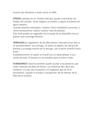 muerte por derrames a tanto como un 40%.
STRESSEl potasio es un mineral vital que ayuda a normalizar los
latidos del corazón, envía oxígeno al cerebro y regula el balance de
agua corporal.
Cuando estamos estresados, nuestro ritmo metabólico aumenta, y
como consecuencia reduce nuestro nivel de potasio.
Este nivel puede ser regulado con la ayuda de un bocadillo rico en
potasio que contenga Banano.
VERRUGASLos seguidores de las alternativas naturales juran que si
se quiereerradicar una verruga, se tome un pedazo de cáscara de
banano y se ponga encima de la verruga, con la parte amarilla hacia
fuera.
Cuidadosamente se sujeta en la piel con un esparadrapo o una
venda de yeso. El banano es un remedio para muchos males.
FUMADORESEl banano también puede ayudar a las personas que
están tratando de dejar de fumar. Las vitaminas B6 y B12 que
contiene, a la vez que el potasio y el magnesio que en él se
encuentran, ayudan al cuerpo a recuperarse de los efectos de la
falta de la nicotina.
 