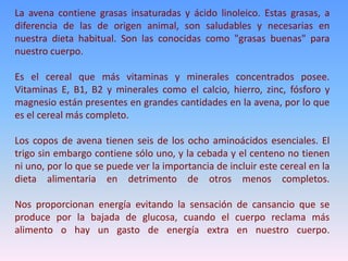 La avena contiene grasas insaturadas y ácido linoleico. Estas grasas, a
diferencia de las de origen animal, son saludables y necesarias en
nuestra dieta habitual. Son las conocidas como "grasas buenas" para
nuestro cuerpo.
Es el cereal que más vitaminas y minerales concentrados posee.
Vitaminas E, B1, B2 y minerales como el calcio, hierro, zinc, fósforo y
magnesio están presentes en grandes cantidades en la avena, por lo que
es el cereal más completo.
Los copos de avena tienen seis de los ocho aminoácidos esenciales. El
trigo sin embargo contiene sólo uno, y la cebada y el centeno no tienen
ni uno, por lo que se puede ver la importancia de incluir este cereal en la
dieta alimentaria en detrimento de otros menos completos.
Nos proporcionan energía evitando la sensación de cansancio que se
produce por la bajada de glucosa, cuando el cuerpo reclama más
alimento o hay un gasto de energía extra en nuestro cuerpo.
 