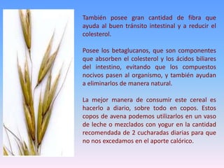 También posee gran cantidad de fibra que
ayuda al buen tránsito intestinal y a reducir el
colesterol.
Posee los betaglucanos, que son componentes
que absorben el colesterol y los ácidos biliares
del intestino, evitando que los compuestos
nocivos pasen al organismo, y también ayudan
a eliminarlos de manera natural.
La mejor manera de consumir este cereal es
hacerlo a diario, sobre todo en copos. Estos
copos de avena podemos utilizarlos en un vaso
de leche o mezclados con yogur en la cantidad
recomendada de 2 cucharadas diarias para que
no nos excedamos en el aporte calórico.
 