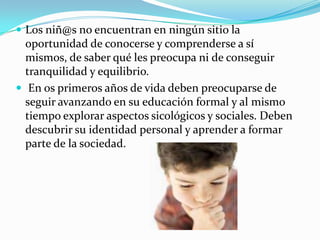 Los niñ@sno encuentran en ningún sitio la oportunidad de conocerse y comprenderse a sí mismos, de saber qué les preocupa ni de conseguir tranquilidad y equilibrio.En os primeros años de vida deben preocuparse de seguir avanzando en su educación formal y al mismo tiempo explorar aspectos sicológicos y sociales. Deben descubrir su identidad personal y aprender a formar parte de la sociedad.